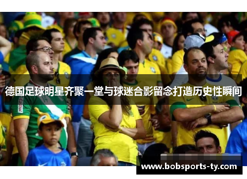 德国足球明星齐聚一堂与球迷合影留念打造历史性瞬间