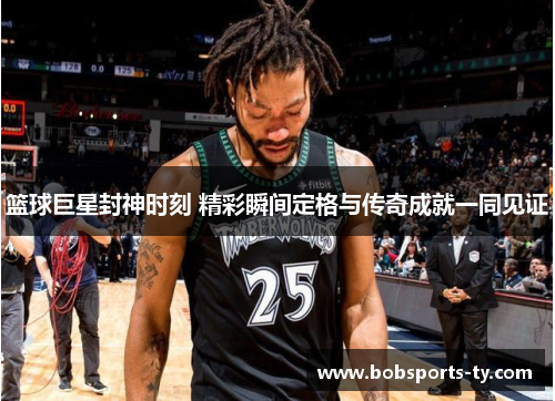 篮球巨星封神时刻 精彩瞬间定格与传奇成就一同见证